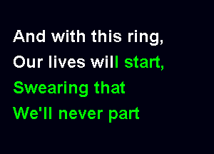 And with this ring,
Our lives will start,

Swearing that
We'll never part
