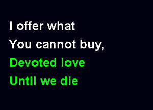 I offer what
You cannot buy,

Devoted love
Until we die