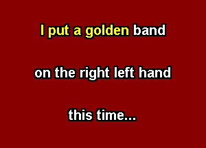 I put a golden band

on the right left hand

this time...