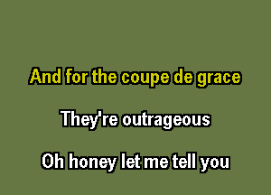 And for the coupe de grace

Thefre outrageous

0h honey let me tell you