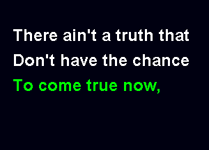 There ain't a truth that
Don't have the chance

To come true now,