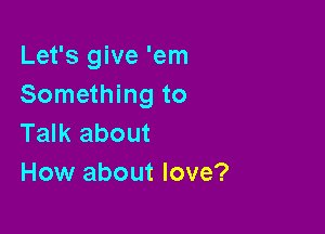 Let's give 'em
Something to

Talk about
How about love?