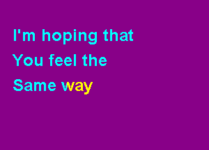 I'm hoping that
You feel the

Same way