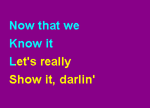 Now that we
Know it

Let's really
Show it, darlin'