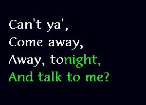 Can't ya',
Come away,

Away, tonight,
And talk to me?