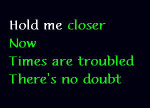 Hold me closer
Now

Times are troubled
There's no doubt