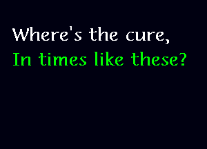 Where's the cure,
In times like these?