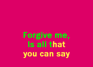 Forgive me,
Is all that
you can say