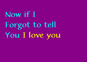 Now if I
Forgot to tell

You I love you