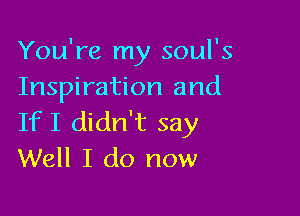 You're my soul's
Inspiration and

IfI didn't say
Well I do now