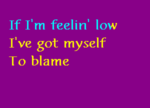 If I'm feelin' low
I've got myself

To blame