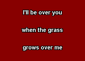 I'll be over you

when the grass

grows over me
