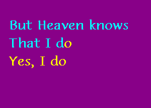 But Heaven knows
That I do

Yes, I do