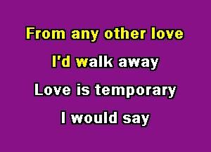 From any other love

I'd walk away

Love is temporary

I would say