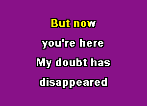 But now

you're here

My doubt has

disappeared