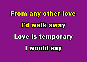 From any other love

I'd walk away

Love is temporary

I would say