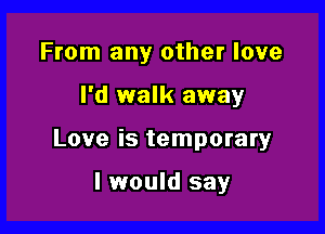 From any other love

I'd walk away

Love is temporary

I would say