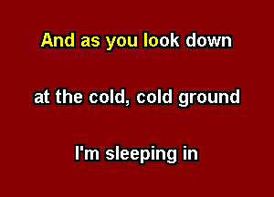 And as you look down

at the cold, cold ground

I'm sleeping in