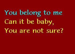 You belong to me
Can it be baby,

You are not sure?