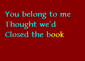 You belong to me
Thought we'd

Closed the book