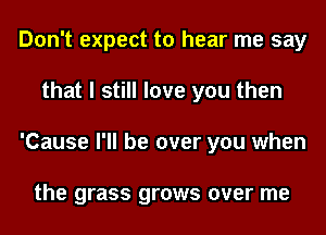 Don't expect to hear me say
that I still love you then
'Cause I'll be over you when

the grass grows over me