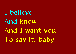 I believe
And know

And I want you
To say it, baby