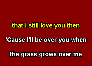 that I still love you then

'Cause I'll be over you when

the grass grows over me