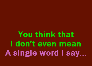 You think that
I don't even mean
A single word I say...