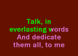 Talk, in

everlasting words
And dedicate
them all, to me