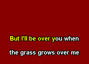 But I'll be over you when

the grass grows over me
