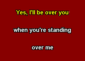 Yes, I'll be over you-

when you're standing

over me