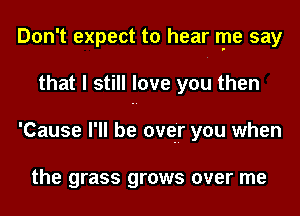 Don't expect to hear rpe say
that I still love you then
'Cause I'll be over you when

the grass grows over me