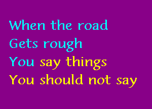 When the road
Gets rough

You say things
You should not say