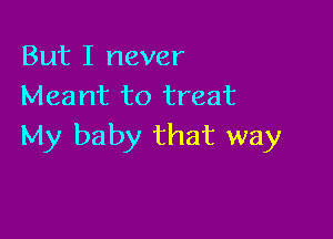 But I never
Meant to treat

My baby that way