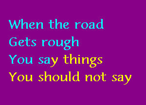 When the road
Gets rough

You say things
You should not say