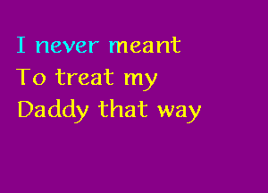 I never meant
To treat my

Daddy that way