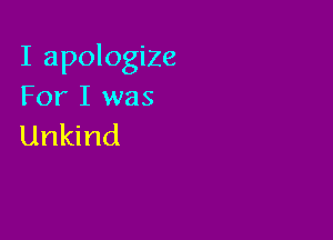 I apologize
For I was

Unkind