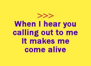 When I hear you
calling out to me
It makes me
come alive