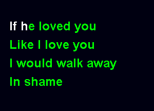 If he loved you
Like I love you

I would walk away
In shame