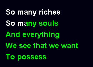 So many riches
So many souls

And everything
We see that we want

To possess