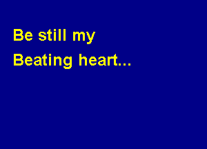 Be still my
Beating heart...