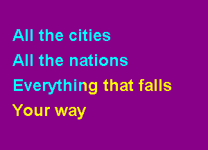 All the cities
All the nations

Everything that falls
Your way