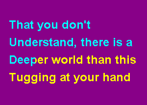 That you don't
Understand, there is a

Deeper world than this
Tugging at your hand