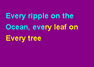 Every ripple on the
Ocean, every leaf on

Every tree