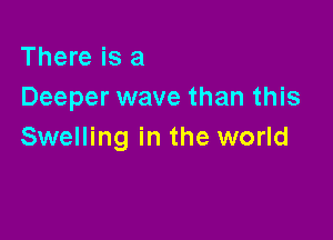 There is a
Deeper wave than this

Swelling in the world