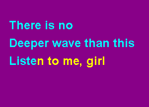 There is no
Deeper wave than this

Listen to me, girl