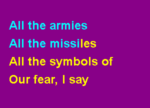 All the armies
All the missiles

All the symbols of
Our fear, I say