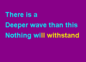 There is a
Deeper wave than this

Nothing will withstand