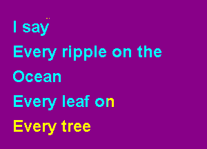 I say'
Every ripple on the

Ocean
Every leaf on
Every tree