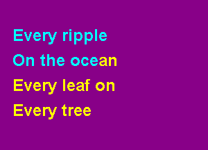 Every ripple
On the ocean

Every leaf on
Every tree